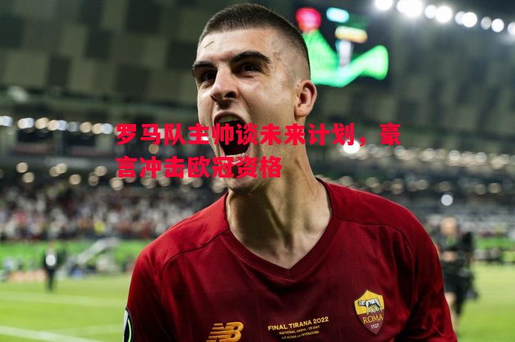 罗马队主帅谈未来计划,豪言冲击欧冠资格 罗马队主帅谈未来计划,豪言冲击欧冠资格