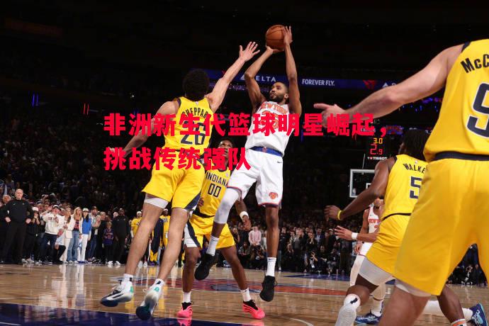 非洲新生代篮球明星崛起,挑战传统强队 非洲新生代篮球明星崛起,挑战传统强队