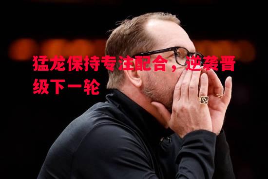 德信体育app下载-猛龙保持专注配合，逆袭晋级下一轮