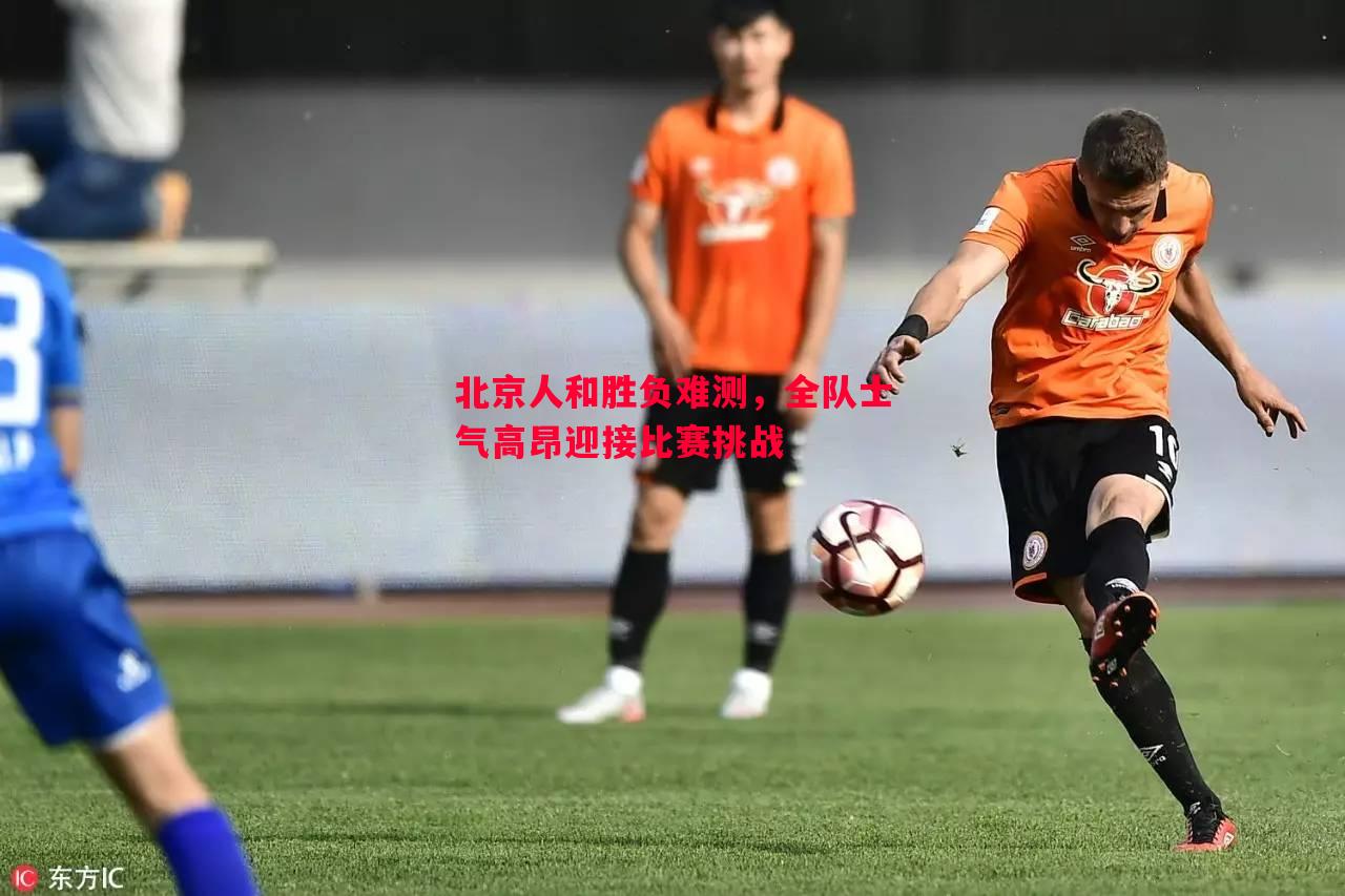 北京人和胜负难测,全队士气高昂迎接比赛挑战 北京人和胜负难测,全队士气高昂迎接比赛挑战