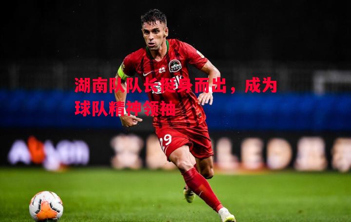 湖南队队长挺身而出,成为球队精神领袖 湖南队队长挺身而出,成为球队精神领袖