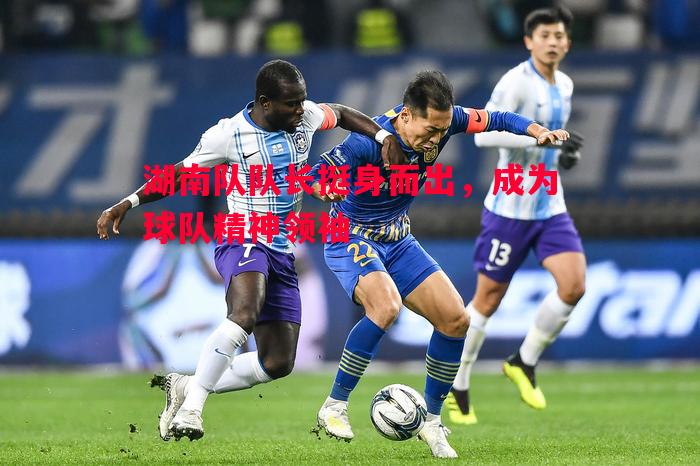 湖南队队长挺身而出,成为球队精神领袖 湖南队队长挺身而出,成为球队精神领袖