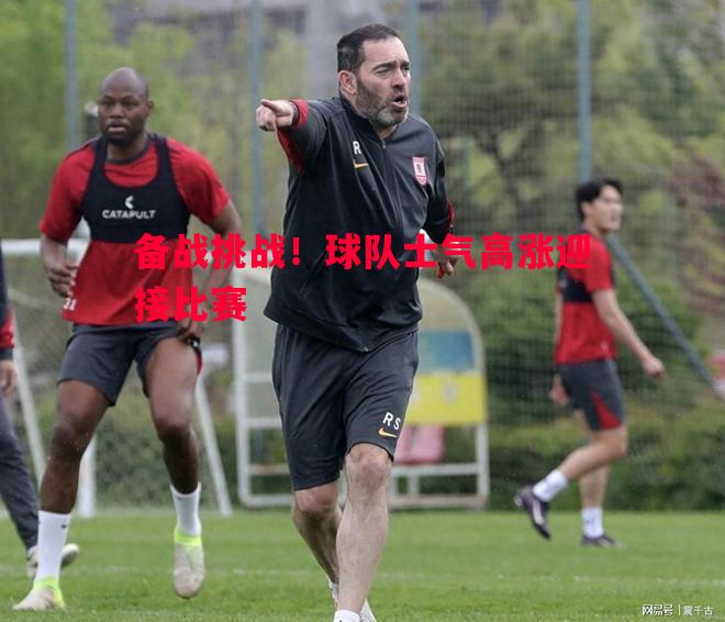 德信体育-备战挑战！球队士气高涨迎接比赛