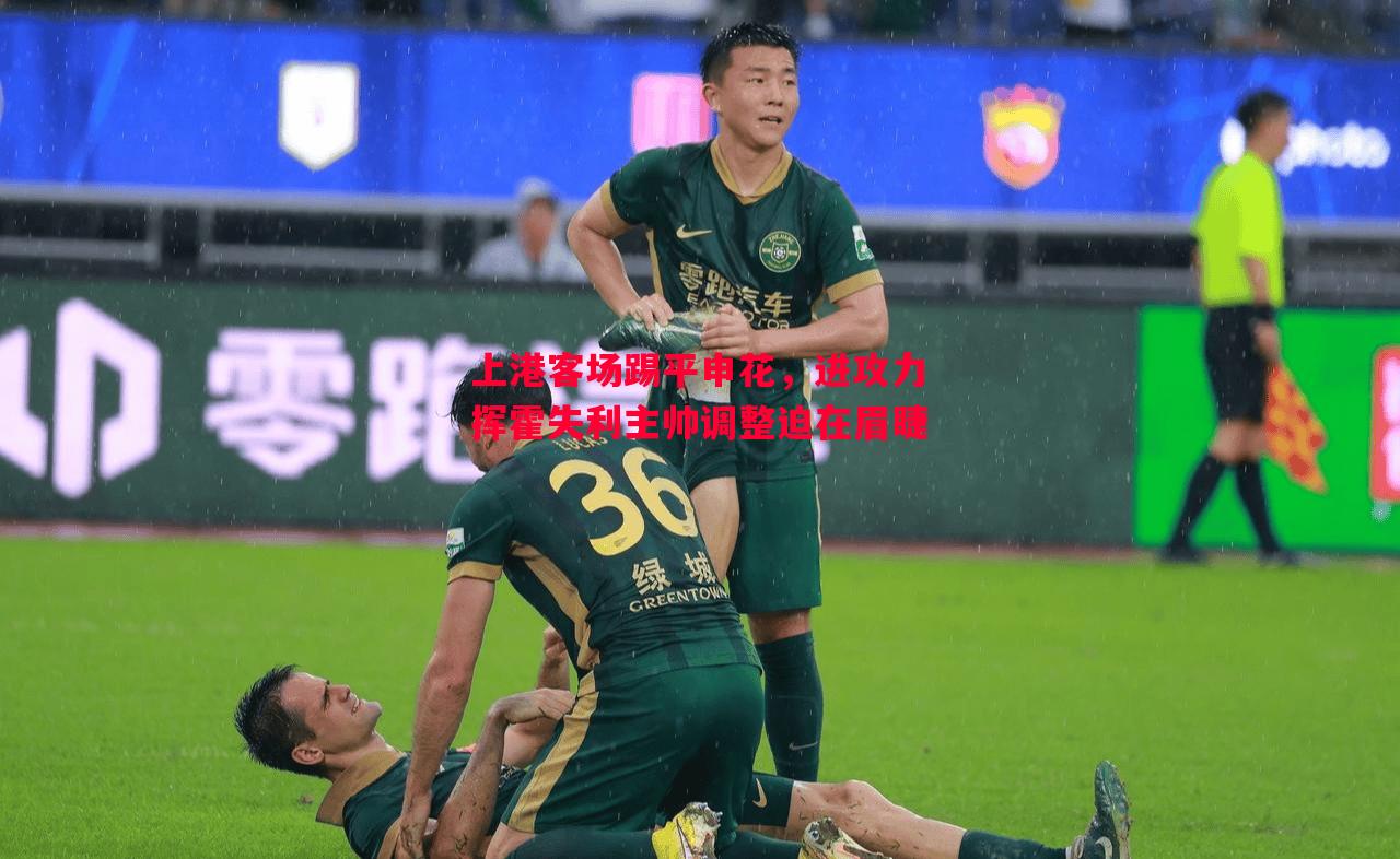 上港客场踢平申花,进攻力挥霍失利主帅调整迫在眉睫 上港客场踢平申花,进攻力挥霍失利主帅调整迫在眉睫