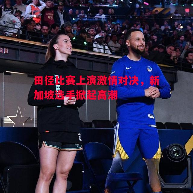 田径比赛上演激情对决,新加坡选手掀起高潮 田径比赛上演激情对决,新加坡选手掀起高潮